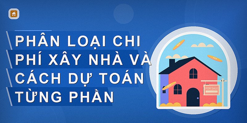 Phân loại chi phí xây nhà và cách dự toán từng phần